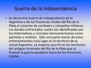 Guerra de la Independencia
• Se denomina Guerra de Independencia de la
  Argentina o de las Provincias Unidas del Río de la
  Plata al conjunto de combates y campañas militares .
  Los bandos enfrentados suelen ser identificados por
  los historiadores y cronistas latinoamericanos como
  patriotas y realistas . Sólo una parte menor de estos
  enfrentamientos tuvo lugar en el territorio de la
  actual Argentina. La mayoría ocurrió en los territorios
  del antiguo Virreinato del Río de la Plata que al
  finalizar la guerra quedaron fuera de las Provincias
  Unidas
 