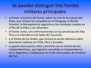 Se pueden distinguir tres frentes
          militares principales:
• el frente oriental o del litoral, sobre los ríos de la cuenca del
  Plata, que incluye las campañas en el Paraguay, la Banda
  Oriental, la Mesopotamia argentina y los combates navales en
  el Río de la Plata y sus afluentes;
• el frente norte, con enfrentamientos en las provincias del Alto
  Perú y la Intendencia de Salta del Tucumán;
• y el frente de los Andes, que incluye la acción ofensiva sobre
  posiciones realistas en Chile, Perú y Ecuador.
• La guerra duró quince años y terminó con la victoria de los
  independentistas, que lograron consolidar la Independencia
  de la Argentina y colaboraron en la de otros países de América
  del Sur.
 
