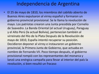 Independencia de Argentina
• El 25 de mayo de 1810, los miembros del cabildo abierto de
  Buenos Aires expulsaron al virrey español y formaron un
  gobierno provincial provisional. Se le llama la revolución de
  mayo. Los patriotas crearon una Junta presidida por Cornelio
  de Saavedra .La Banda Oriental (el actual Uruguay), Paraguay
  y el Alto Perú (la actual Bolivia), pertenecían también al
  virreinato del Río de la Plata Después de la Revolución de
  mayo de 1810, España intentó recuperar su posición.
  Decidieron deponer al virrey e instauraron un gobierno
  provincial, la Primera Junta de Gobierno, que actuaba en
  nombre de Fernando VII. Poco tiempo después, el gobierno
  provisional rompió con los representantes del monarca y
  lanzó una enérgica campaña para llevar al interior del país la
  revolución, si bien resultó un fracaso
 