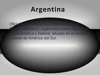 Argentina
Oficialmente República Argentina, es un
Estado soberano, organizado como república
representativa y federal, situado en el extremo
sureste de América del Sur.
 