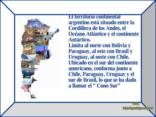 El territorio continental argentino está situado entre la Cordillera de los Andes, el Océano Atlántico y el continente Antártico. Limita al norte con Bolivia y Paraguay, al este con Brasil y Uruguay, al oeste con Chile. Ubicado en el sur del continente americano, conforma junto a Chile, Paraguay, Uruguay y el sur de Brasil, lo que se ha dado a llamar el “ Cono Sur”  www. laboutiquedelpowerpoint. com 