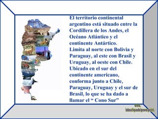 El territorio continental argentino está situado entre la Cordillera de los Andes, el Océano Atlántico y el continente Antártico. Limita al norte con Bolivia y Paraguay, al este con Brasil y Uruguay, al oeste con Chile. Ubicado en el sur del continente americano, conforma junto a Chile, Paraguay, Uruguay y el sur de Brasil, lo que se ha dado a llamar el “ Cono Sur”  www. laboutiquedelpowerpoint. com 