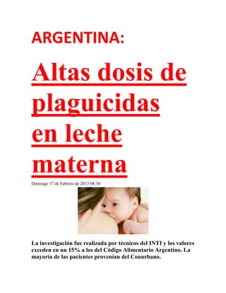 ARGENTINA:

Altas dosis de
plaguicidas
en leche
materna
Domingo 17 de Febrero de 2013 08:30




La investigación fue realizada por técnicos del INTI y los valores
exceden en un 15% a los del Código Alimentario Argentino. La
mayoría de las pacientes provenían del Conurbano.
 