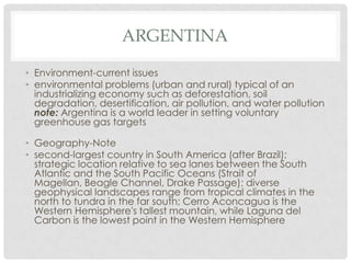 ARGENTINA

• Environment-current issues
• environmental problems (urban and rural) typical of an
  industrializing economy such as deforestation, soil
  degradation, desertification, air pollution, and water pollution
  note: Argentina is a world leader in setting voluntary
  greenhouse gas targets

• Geography-Note
• second-largest country in South America (after Brazil);
  strategic location relative to sea lanes between the South
  Atlantic and the South Pacific Oceans (Strait of
  Magellan, Beagle Channel, Drake Passage); diverse
  geophysical landscapes range from tropical climates in the
  north to tundra in the far south; Cerro Aconcagua is the
  Western Hemisphere's tallest mountain, while Laguna del
  Carbon is the lowest point in the Western Hemisphere
 