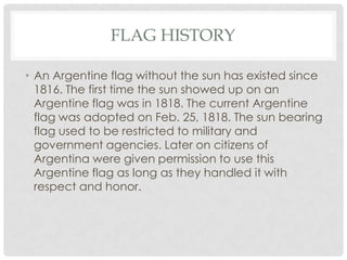 FLAG HISTORY

• An Argentine flag without the sun has existed since
  1816. The first time the sun showed up on an
  Argentine flag was in 1818. The current Argentine
  flag was adopted on Feb. 25, 1818. The sun bearing
  flag used to be restricted to military and
  government agencies. Later on citizens of
  Argentina were given permission to use this
  Argentine flag as long as they handled it with
  respect and honor.
 