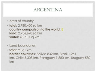 ARGENTINA

• Area of country
• total: 2,780,400 sq km
  country comparison to the world: 8
  land: 2,736,690 sq km
  water: 43,710 sq km

• Land boundaries
• total: 9,861 km
  border countries: Bolivia 832 km, Brazil 1,261
  km, Chile 5,308 km, Paraguay 1,880 km, Uruguay 580
  km
 