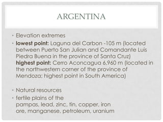 ARGENTINA

• Elevation extremes
• lowest point: Laguna del Carbon -105 m (located
  between Puerto San Julian and Comandante Luis
  Piedra Buena in the province of Santa Cruz)
  highest point: Cerro Aconcagua 6,960 m (located in
  the northwestern corner of the province of
  Mendoza; highest point in South America)

• Natural resources
• fertile plains of the
  pampas, lead, zinc, tin, copper, iron
  ore, manganese, petroleum, uranium
 