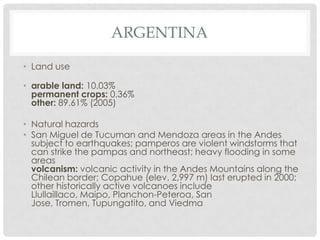 ARGENTINA

• Land use

• arable land: 10.03%
  permanent crops: 0.36%
  other: 89.61% (2005)

• Natural hazards
• San Miguel de Tucuman and Mendoza areas in the Andes
  subject to earthquakes; pamperos are violent windstorms that
  can strike the pampas and northeast; heavy flooding in some
  areas
  volcanism: volcanic activity in the Andes Mountains along the
  Chilean border; Copahue (elev. 2,997 m) last erupted in 2000;
  other historically active volcanoes include
  Llullaillaco, Maipo, Planchon-Peteroa, San
  Jose, Tromen, Tupungatito, and Viedma
 