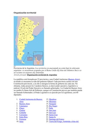 Organización territorial
Provincias de la Argentina. Los territorios en anaranjado no están bajo la soberanía
argentina: se encuentran ocupados por el Reino Unido (Ej:Islas del Atlántico Sur) o es
un reclamo en suspenso (Ej:Antártida)
Artículo principal: Organización territorial de Argentina
La república está formada por 23 provincias y una Ciudad Autónoma (Buenos Aires),
en donde se encuentra la sede del gobierno federal. Cada provincia cuenta con una
Constitución provincial, y en ella se designa la forma de gobierno de cada una. No
obstante, todas poseen los 3 poderes básicos, es decir poder ejecutivo, legislativo y
judicial. El jefe del Poder Ejecutivo es llamado gobernador. La Ciudad de Buenos Aires
en cambio lo llama Jefe de Gobierno, aunque su Constitución prevee que también pueda
ser llamado Gobernador; el Poder Legislativo es ejercido por la Legislatura, con 60
diputados.
1. Ciudad Autónoma de Buenos
Aires
2. Buenos Aires
3. Catamarca
4. Chaco
5. Chubut
6. Córdoba
7. Corrientes
8. Entre Ríos
9. Formosa
10. Jujuy
13. Mendoza
14. Misiones
15. Neuquén
16. Río Negro
17. Salta
18. San Juan
19. San Luis
20. Santa Cruz
21. Santa Fe
22. Santiago del Estero
23. Tierra del Fuego, Antártida e Islas del
 