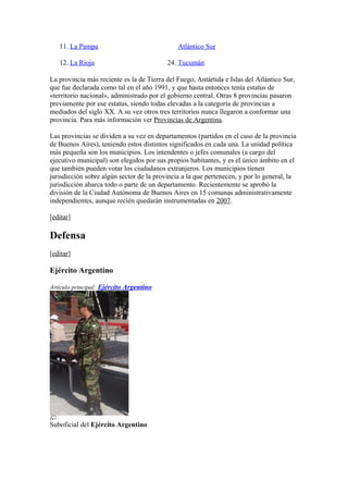 11. La Pampa
12. La Rioja
Atlántico Sur
24. Tucumán
La provincia más reciente es la de Tierra del Fuego, Antártida e Islas del Atlántico Sur,
que fue declarada como tal en el año 1991, y que hasta entonces tenía estatus de
«territorio nacional», administrado por el gobierno central. Otras 8 provincias pasaron
previamente por ese estatus, siendo todas elevadas a la categoría de provincias a
mediados del siglo XX. A su vez otros tres territorios nunca llegaron a conformar una
provincia. Para más información ver Provincias de Argentina.
Las provincias se dividen a su vez en departamentos (partidos en el caso de la provincia
de Buenos Aires), teniendo estos distintos significados en cada una. La unidad política
más pequeña son los municipios. Los intendentes o jefes comunales (a cargo del
ejecutivo municipal) son elegidos por sus propios habitantes, y es el único ámbito en el
que también pueden votar los ciudadanos extranjeros. Los municipios tienen
jurisdicción sobre algún sector de la provincia a la que pertenecen, y por lo general, la
jurisdicción abarca todo o parte de un departamento. Recientemente se aprobó la
división de la Ciudad Autónoma de Buenos Aires en 15 comunas administrativamente
independientes, aunque recién quedarán instrumentadas en 2007.
[editar]
Defensa
[editar]
Ejército Argentino
Artículo principal: Ejército Argentino
Suboficial del Ejército Argentino
 