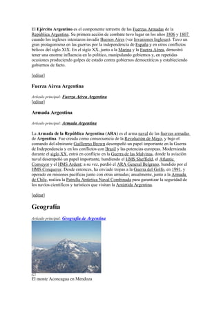 El Ejército Argentino es el componente terrestre de las Fuerzas Armadas de la
República Argentina. Su primera acción de combate tuvo lugar en los años 1806 y 1807
cuando los ingleses intentaron invadir Buenos Aires (ver Invasiones Inglesas). Tuvo un
gran protagonismo en las guerras por la independencia de España y en otros conflictos
bélicos del siglo XIX. En el siglo XX, junto a la Marina y la Fuerza Aérea, demostró
tener una enorme influencia en lo político, manipulando gobiernos y, en repetidas
ocasiones produciendo golpes de estado contra gobiernos democráticos y estableciendo
gobiernos de facto.
[editar]
Fuerza Aérea Argentina
Artículo principal: Fuerza Aérea Argentina
[editar]
Armada Argentina
Artículo principal: Armada Argentina
La Armada de la República Argentina (ARA) es el arma naval de las fuerzas armadas
de Argentina. Fue creada como consecuencia de la Revolución de Mayo, y bajo el
comando del almirante Guillermo Brown desempeñó un papel importante en la Guerra
de Independencia y en los conflictos con Brasil y las potencias europeas. Modernizada
durante el siglo XX, entró en conflicto en la Guerra de las Malvinas, donde la aviación
naval desempeñó un papel importante, hundiendo el HMS Sheffield, el Atlantic
Conveyor y el HMS Ardent; a su vez, perdió el ARA General Belgrano, hundido por el
HMS Conqueror. Desde entonces, ha enviado tropas a la Guerra del Golfo, en 1991, y
operado en misiones pacíficas junto con otras armadas; anualmente, junto a la Armada
de Chile, realiza la Patrulla Antártica Naval Combinada para garantizar la seguridad de
los navíos científicos y turísticos que visitan la Antártida Argentina.
[editar]
Geografía
Artículo principal: Geografía de Argentina
El monte Aconcagua en Mendoza
 