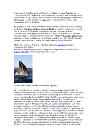Argentina está situada entre la cordillera de los Andes, el océano Atlántico sur y el
continente antártico. En el país se pueden distinguir, entre otras, tres zonas claramente
diferenciadas, la zona central y norte de llanuras, la zona sur (Patagonia) y la Cordillera
de los Andes al oeste, frontera con Chile, con su cota más elevada situada en el
Aconcagua a 6.959 m de altitud.
Su geografía es muy variada, encontrándose mayormente llanuras en el este, serranías
en el centro (Sierras de Córdoba, Sierras de Tandil) y montañas en el oeste. Al sur del
país se encuentra la Patagonia, una extensa meseta de origen precámbrico,
constantemente surcada por fuertes vientos en la dirección oeste-este, y el territorio
antártico. El país se encuentra atravesado de sur a norte por la Cordillera de los Andes,
que marca el límite con Chile. Al borde de esta cordillera los valles fluviales forman
oasis de cultivo, que son la más de las veces los únicos lugares habitados.
El pico más alto de la Argentina (y también de las tres Américas) es el cerro
Aconcagua, de 6.959 m.
También en Argentina se encuentra la depresión más profunda de América, en la
Laguna del Carbón a 103 m bajo el nivel del océano.
Ballena franca austral, característica del mar argentino
En el centro del país se encuentra la llanura pampeana, una de las más fértiles del
mundo; la llanura pampeana puede dividirse en dos regiones: Pampa Húmeda y Pampa
Occidental, esta última tiene un clima más continental y productivamente es mucho
menos importante; las Sierras de la Ventana y Tandilia (con un máximo de altura apenas
superior a los 1.000 m) son los únicos accidentes geográficos que quiebran la
monotonía del paisaje, y son los restos de una cordillera muy antigua. Hacia el norte
encontramos regiones de vegetación espesa, en algunos sectores boscosa y en otros
selvática, compuesta por la región del Chaco y los esteros del Iberá; estas zonas de
abundante vegetación se mezclan con otras extensas zonas de palmares y pastizales. La
región misionera (que pareciera una "península" rodeada por ríos al nordeste del país) es
una región aparte, siendo una prolongación de las sierras del Brasil, con serranías bajas
pero accidentadas, de clima subtropical, muy húmedo y vegetación selvática. El
extremo noroeste del país es ocupado por una región de meseta alta llamada Puna o
Altiplano. Finalmente el río Paraná forma un entorno único, que se conoce como selvas
de galería, delineando un paisaje típicamente selvático hasta su desembocadura en el
Río de la Plata, el cual es el estuario más ancho del planeta. Todavía se suele ver el
 