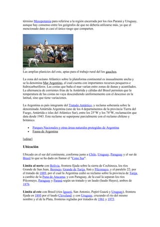 término Mesopotamia para referirse a la región encerrada por los ríos Paraná y Uruguay,
aunque hay consenso entre los geógrafos de que no debería utilizarse más, ya que el
mencionado dato es casi el único rasgo que comparten.
Las amplias planicies del este, aptas para el trabajo rural del los gauchos.
La zona del océano Atlántico sobre la plataforma continental es inusualmente ancha y
se la denomina Mar Argentino, el cual cuenta con importantes recursos pesqueros e
hidrocarburíferos. Las costas que baña el mar varían entre zonas de dunas y acantilados.
La alternancia de corrientes frías de la Antártida y cálidas del Brasil permiten que la
temperatura de las costas no vaya descendiendo uniformemente con el descenso en la
latitud, sino que tiene variaciones.
La Argentina es país integrante del Tratado Antártico, y reclama soberanía sobre la
denominada Antártida Argentina (uno de los 4 departamentos de la provincia Tierra del
Fuego, Antártida e islas del Atlántico Sur), entre los 25°W y los 74°W, reclamación que
data desde 1943. Este reclamo se superpone parcialmente con el reclamo chileno y
británico.
• Parques Nacionales y otras áreas naturales protegidas de Argentina
• Fauna de Argentina
[editar]
Ubicación
Ubicado en el sur del continente, conforma junto a Chile, Uruguay, Paraguay y el sur de
Brasil lo que se ha dado en llamar el "Cono Sur".
Limita al norte con Bolivia, frontera fijada sobre la sierra de Cochinoca, los ríos
Grande de San Juan, Bermejo, Grande de Tarija, Itaú y Pilcomayo, y el paralelo 22; por
el tratado de 1889, por el cual la Argentina cedió su reclamo sobre la provincia de Tarija
a cambio de la Puna de Atacama; y con Paraguay, de la cual la separan los ríos
Pilcomayo, Paraguay y Paraná según un tratado y un laudo (laudo Hayes), ambos de
1876.
Limita al este con Brasil (ríos Iguazú, San Antonio, Pepirí Guazú y Uruguay), frontera
fijada en 1895 por el laudo Cleveland; y con Uruguay, cruzando el río del mismo
nombre y el de la Plata, fronteras regladas por tratados de 1961 y 1973.
 