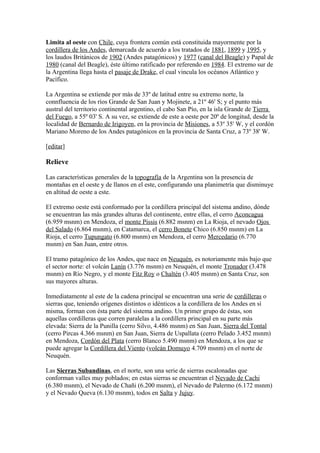 Limita al oeste con Chile, cuya frontera común está constituida mayormente por la
cordillera de los Andes, demarcada de acuerdo a los tratados de 1881, 1899 y 1995, y
los laudos Británicos de 1902 (Andes patagónicos) y 1977 (canal del Beagle) y Papal de
1980 (canal del Beagle), éste último ratificado por referendo en 1984. El extremo sur de
la Argentina llega hasta el pasaje de Drake, el cual vincula los océanos Atlántico y
Pacífico.
La Argentina se extiende por más de 33º de latitud entre su extremo norte, la
connfluencia de los ríos Grande de San Juan y Mojinete, a 21º 46' S; y el punto más
austral del territorio continental argentino, el cabo San Pío, en la isla Grande de Tierra
del Fuego, a 55º 03' S. A su vez, se extiende de este a oeste por 20º de longitud, desde la
localidad de Bernardo de Irigoyen, en la provincia de Misiones, a 53º 35' W, y el cordón
Mariano Moreno de los Andes patagónicos en la provincia de Santa Cruz, a 73º 38' W.
[editar]
Relieve
Las características generales de la topografía de la Argentina son la presencia de
montañas en el oeste y de llanos en el este, configurando una planimetría que disminuye
en altitud de oeste a este.
El extremo oeste está conformado por la cordillera principal del sistema andino, dónde
se encuentran las más grandes alturas del continente, entre ellas, el cerro Aconcagua
(6.959 msnm) en Mendoza, el monte Pissis (6.882 msnm) en La Rioja, el nevado Ojos
del Salado (6.864 msnm), en Catamarca, el cerro Bonete Chico (6.850 msnm) en La
Rioja, el cerro Tupungato (6.800 msnm) en Mendoza, el cerro Mercedario (6.770
msnm) en San Juan, entre otros.
El tramo patagónico de los Andes, que nace en Neuquén, es notoriamente más bajo que
el sector norte: el volcán Lanín (3.776 msnm) en Neuquén, el monte Tronador (3.478
msnm) en Río Negro, y el monte Fitz Roy o Chaltén (3.405 msnm) en Santa Cruz, son
sus mayores alturas.
Inmediatamente al este de la cadena principal se encuentran una serie de cordilleras o
sierras que, teniendo orígenes distintos o idénticos a la cordillera de los Andes en sí
misma, forman con ésta parte del sistema andino. Un primer grupo de éstas, son
aquellas cordilleras que corren paralelas a la cordillera principal en su parte más
elevada: Sierra de la Punilla (cerro Silvo, 4.486 msnm) en San Juan, Sierra del Tontal
(cerro Pircas 4.366 msnm) en San Juan, Sierra de Uspallata (cerro Pelado 3.452 msnm)
en Mendoza, Cordón del Plata (cerro Blanco 5.490 msnm) en Mendoza, a los que se
puede agregar la Cordillera del Viento (volcán Domuyo 4.709 msnm) en el norte de
Neuquén.
Las Sierras Subandinas, en el norte, son una serie de sierras escalonadas que
conforman valles muy poblados; en estas sierras se encuentran el Nevado de Cachi
(6.380 msnm), el Nevado de Chañi (6.200 msnm), el Nevado de Palermo (6.172 msnm)
y el Nevado Queva (6.130 msnm), todos en Salta y Jujuy.
 