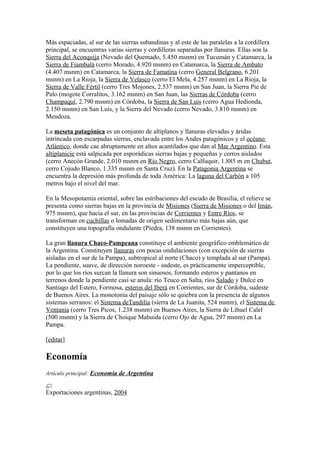 Más espaciadas, al sur de las sierras subandinas y al este de las paralelas a la cordillera
principal, se encuentras varias sierras y cordilleras separadas por llanuras. Ellas son la
Sierra del Aconquija (Nevado del Quemado, 5.450 msnm) en Tucumán y Catamarca, la
Sierra de Fiambalá (cerro Morado, 4.920 msnm) en Catamarca, la Sierra de Ambato
(4.407 msnm) en Catamarca, la Sierra de Famatina (cerro General Belgrano, 6.201
msnm) en La Rioja, la Sierra de Velasco (cerro El Mela, 4.257 msnm) en La Rioja, la
Sierra de Valle Fértil (cerro Tres Mojones, 2.537 msnm) en San Juan, la Sierra Pie de
Palo (mogote Corralitos, 3.162 msnm) en San Juan, las Sierras de Córdoba (cerro
Champaquí, 2.790 msnm) en Córdoba, la Sierra de San Luis (cerro Agua Hedionda,
2.150 msnm) en San Luis, y la Sierra del Nevado (cerro Nevado, 3.810 msnm) en
Mendoza.
La meseta patagónica es un conjunto de altiplanos y llanuras elevadas y áridas
intrincada con escarpadas sierras, enclavada entre los Andes patagónicos y el océano
Atlántico, donde cae abruptamente en altos acantilados que dan al Mar Argentino. Esta
altiplanicie está salpicada por esporádicas sierras bajas y pequeñas y cerros aislados
(cerro Anecón Grande, 2.010 msnm en Río Negro, cerro Calfuquir, 1.885 m en Chubut,
cerro Cojudo Blanco, 1.335 msnm en Santa Cruz). En la Patagonia Argentina se
encuentra la depresión más profunda de toda América: La laguna del Carbón a 105
metros bajo el nivel del mar.
En la Mesopotamia oriental, sobre las estribaciones del escudo de Brasilia, el relieve se
presenta como sierras bajas en la provincia de Misiones (Sierra de Misiones o del Imán,
975 msnm), que hacia el sur, en las provincias de Corrientes y Entre Ríos, se
transforman en cuchillas o lomadas de origen sedimentario más bajas aún, que
constituyen una topografía ondulante (Piedra, 138 msnm en Corrientes).
La gran llanura Chaco-Pampeana constituye el ambiente geográfico emblemático de
la Argentina. Constituyen llanuras con pocas ondulaciones (con excepción de sierras
aisladas en el sur de la Pampa), subtropical al norte (Chaco) y templada al sur (Pampa).
La pendiente, suave, de dirección noroeste - sudeste, es prácticamente imperceptible,
por lo que los ríos surcan la llanura son sinuosos, formando esteros y pantanos en
terrenos donde la pendiente casi se anula: río Teuco en Salta, ríos Salado y Dulce en
Santiago del Estero, Formosa, esteros del Iberá en Corrientes, sur de Córdoba, sudeste
de Buenos Aires. La monotonía del paisaje sólo se quiebra con la presencia de algunos
sistemas serranos: el Sistema deTandilia (sierra de La Juanita, 524 msnm), el Sistema de
Ventania (cerro Tres Picos, 1.238 msnm) en Buenos Aires, la Sierra de Lihuel Calel
(500 msnm) y la Sierra de Choique Mahuida (cerro Ojo de Agua, 297 msnm) en La
Pampa.
[editar]
Economía
Artículo principal: Economía de Argentina
Exportaciones argentinas, 2004
 