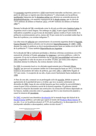 La economía argentina posterior a 1930 experimentó marcadas oscilaciones, pero es a
partir de 1975 que se registra una clara decadencia [1]
, relacionada con las políticas
neoliberales impuestas por la dictadura militar que abrieron un sostenido proceso de
desindustrialización y un aumento exponencial de la deuda externa, que se elevó de
7.875 millones de dólares al finalizar 1975, a 45.087 millones de dólares al finalizar
1983 [2]
.
Durante la década del '80, considerada como la década perdida para América Latina, la
Argentina creció a tasas magras. Sin embargo en 1983, el país seguía sosteniendo
indicadores aceptables ya que la tasa de desempleo apenas rozaba el 4 por ciento de la
población económicamente activa, menos del 10 por ciento de la sociedad estaba bajo la
línea de la pobreza y no existían indigentes [3]
.
Las altas tasas de inflación que caracterizaron a la economía argentina desde la Segunda
Guerra Mundial hicieron eclosión con los procesos hiperinflacionarios de 1989 y 1990,
durante los cuales la pobreza se elevó momentáneamente hasta un inédito nivel del 48%
de la población [4]
. Vease también Hiperinflación en Argentina
En la década del '90 se realizaron profundas y drásticas reformas económicas con el fin
esencial de reformar el Estado, privatizar las empresas y servicios públicos, y abrir la
economía. El eje de la reforma económica fue la Ley de Convertibilidad sancionada en
1991 congelando el valor de un peso en un dólar. El plan, que tenía como objetivo
inmediato detener la inflación, fue exitoso durante varios años.
En 1995, la economía local se vio afectada negativamente por el llamado Efecto
Tequila, que provocó un aumento inédito de la desocupación hasta un 18% y revirtió la
tendencia descendente del índice de pobreza, que entre 1991 y 1994 había llegado al
19,7 por ciento. A excepción de ese año, el país creció fuertemente hasta mediados de
1998.
A fines de este año, comenzó un un prolongado ciclo de recesión, debido en parte el
agotamiento de la paridad del peso y el dolar, que tuvo su punto culminante en
diciembre de 2001, luego de una corrida bancaria que hizo estallar la convertibilidad y
causar la peor crisis económico-social de la historia argentina. El gobierno intentó
controlar la situación decretando una restricción a la extracción del dinero depositado en
los bancos, medida conocida como el corralito que llevó a una insurrección popular y
causó la renuncia del presidente.
En 2002, se practicó una dramática devaluación de la moneda luego del default de la
Deuda Externa (pública y privada) que superó el monto del Producto Bruto Interno de
ese año. A su vez la pobreza alcanzó al 57,5% de la población y la desocupación al 31%
(incluyendo subsidios a desocupados), ambos niveles récord [5]
.
 