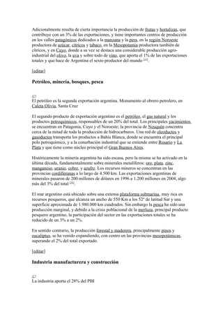 Adicionalmente resulta de cierta importancia la producción de frutas y hortalizas, que
contribuye con un 3% de las exportaciones, y tiene importantes centros de producción
en los valles patagónicos dedicados a la manzana y la pera, en la región Noroeste
productora de azúcar, cítricos y tabaco, en la Mesopotamia productora también de
cítricos, y en Cuyo, donde a su vez se destaca una considerable producción agro-
industrial del olivo, la uva y sobre todo de vino, que aporta el 1% de las exportaciones
totales y que hace de Argentina el sexto productor del mundo [11]
.
[editar]
Petróleo, minería, bosques, pesca
El petróleo es la segunda exportación argentina. Monumento al obrero petrolero, en
Caleta Olivia, Santa Cruz
El segundo producto de exportación argentino es el petróleo, el gas natural y los
productos petroquímicos, responsables de un 20% del total. Los principales yacimientos
se encuentran en Patagonia, Cuyo y el Noroeste; la provincia de Neuquén concentra
cerca de la mitad de toda la producción de hidrocarburos. Una red de oleoductos y
gasoductos transporta los productos a Bahía Blanca, donde se encuentra el principal
polo petroquímico, y a la conurbación industrial que se extiende entre Rosario y La
Plata y que tiene como núcleo principal el Gran Buenos Aires.
Históricamente la minería argentina ha sido escasa, pero la misma se ha activado en la
última década, fundamentalmente sobre minerales metalíferos: oro, plata, zinc,
manganeso, uranio, cobre, y azufre. Los recursos mineros se concentran en las
provincias cordilleranas a lo largo de 4.500 km. Las exportaciones argentinas de
minerales pasaron de 200 millones de dólares en 1996 a 1.200 millones en 2004, algo
más del 3% del total [12]
.
El mar argentino está ubicado sobre una extensa plataforma submarina, muy rica en
recursos pesqueros, que alcanza un ancho de 550 Km a los 52º de latitud Sur y una
superficie aproximada de 1.980.000 km cuadrados. Sin embargo la pesca ha sido una
producción marginal, y debido a la crisis poblacional de la merluza, principal producto
pesquero argentino, la participación del sector en las exportaciones totales se ha
reducido de un 3% a un 2%.
En sentido contrario, la producción forestal y maderera, principalmente pinos y
eucaliptus, se ha venido expandiendo, con centro en las provincias mesopotámicas,
superando el 2% del total exportado.
[editar]
Industria manufacturera y construcción
La industria aporta el 28% del PBI
 