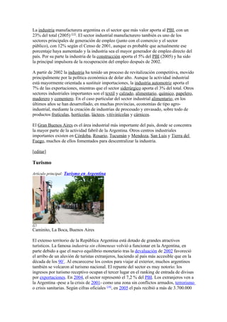 La industria manufacturera argentina es el sector que más valor aporta al PBI, con un
23% del total (2005) [13]
. El sector industrial manufacturero también es uno de los
sectores principales de generación de empleo (junto con el comercio y el sector
público), con 12% según el Censo de 2001, aunque es probable que actualmente ese
porcentaje haya aumentado y la industria sea el mayor generador de empleo directo del
país. Por su parte la industria de la construcción aporta el 5% del PBI (2005) y ha sido
la principal impulsora de la recuperación del empleo después de 2002.
A partir de 2002 la industria ha tenido un proceso de revitalización competitiva, movido
principalmente por la política económica de dolar alto. Aunque la actividad industrial
está mayormente orientada a sustituir importaciones, la industria automotriz aporta el
7% de las exportaciones, mientras que el sector siderúrgico aporta el 3% del total. Otros
sectores industriales importantes son el textil y calzado, alimentario, químico, papelero,
maderero y cementero. En el caso particular del sector industrial alimentario, en los
últimos años se han desarrollado, en muchas provincias, economías de tipo agro-
industrial, mediante la creación de industrias de procesado y envasado, sobre todo de
productos frutículas, hortícolas, lácteos, vitivinícolas y cárnicos.
El Gran Buenos Aires es el área industrial más importante del país, donde se concentra
la mayor parte de la actividad fabril de la Argentina. Otros centros industriales
importantes existen en Córdoba, Rosario, Tucumán y Mendoza, San Luis y Tierra del
Fuego, muchos de ellos fomentados para descentralizar la industria.
[editar]
Turismo
Artículo principal: Turismo en Argentina
Caminito, La Boca, Buenos Aires
El extenso territorio de la República Argentina está dotado de grandes atractivos
turísticos. La famosa industria sin chimeneas volvió a funcionar en la Argentina, en
parte debido a que el nuevo equilibrio monetario tras la devaluación de 2002 favoreció
el arribo de un aluvión de turistas extranjeros, haciendo al país más accesible que en la
década de los 90´. Al encarecerse los costos para viajar al exterior, muchos argentinos
también se volcaron al turismo nacional. El repunte del sector es muy notorio: los
ingresos por turismo receptivo ocupan el tercer lugar en el ranking de entrada de divisas
por exportaciones. En 2004, el sector representó el 7,2 % del PBI. Los extranjeros ven a
la Argentina -pese a la crisis de 2001- como una zona sin conflictos armados, terrorismo
o crisis sanitarias. Según cifras oficiales [14]
, en 2005 el país recibió a más de 3.700.000
 