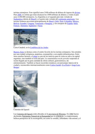 turistas extranjeros. Esto significó unos 3100 millones de dólares de ingreso de divisas.
Para 2006, se estima que éstas alcancen los 3500 millones de dólares y visiten el país
unos 4.200.000 extranjeros. La Argentina es el segundo país más visitado de
Sudamérica (detrás de Brasil) y el quinto más visitado del continente americano. Los
turistas foráneos provienen principalmente de Brasil, Chile, Perú, Colombia, México,
Bolivia, Ecuador, Uruguay, Venezuela y Paraguay, y los europeos de España, Italia,
Francia, Alemania, Inglaterra y Suiza.
Cerro Catedral, en la Cordillera de los Andes
Buenos Aires se destaca como el centro favorito de los turistas extranjeros. Son atraídos
por una ciudad vertiginosa, populosa, cosmopolita y con amplia infraestructura. Entre
otros muchos factores, el tango es uno de los motivos para la visita no sólo a la capital
argentina, sino también al resto del país. La característica noche porteña sorprende al
recién llegado por la gran cantidad de oferta cultural, gastronómica y de
entretenimiento. También se hacen recorridos temáticos con personajes típicos de la
ciudad y reconocidos internacionalmente como Carlos Gardel, Eva Perón o Jorge Luis
Borges.
Cataratas del Iguazú
Las Cataratas del Iguazú están ubicadas en la provincia de Misiones. En 1984 fueron
declaradas Patrimonio Natural de la Humanidad por la UNESCO. La impresionante
belleza paisajística de la escenografía, así como la variada y abundante vida animal y el
 