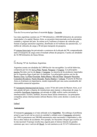 Tren de Ferrocentral que hace el recorrido Retiro - Tucumán
Las rutas argentinas cuentan con 37.740 kilómetros y 600.000 kilómetros de carreteras
municipales y la capital, Buenos Aires, se encuentra interconectada con las principales
ciudades y regiones del país. Se estima en 6,2 millones el número de vehículos que
forman el parque automotor argentino, distribuido en 4,9 millones de automóviles, 1,3
millón de vehículos de carga y 40 mil para transporte de pasajeros.
El sistema ferroviario fue privatizado a comienzos de la década del '90, comprendiendo
tanto el transporte de carga como el traslado urbano de pasajeros. Cuenta con alrededor
de 34.500 kilómetros de líneas férreas.
Un Boeing 747 de Aerolíneas Argentinas
Argentina cuenta con alrededor de 3.000 km de vías navegables. La red de hidrovías,
compuesta por los ríos de La Plata, Paraná, Paraguay y Uruguay. Los principales
puertos fluviales son los de Zárate y Campana. La mayoría de los productos importados
por la Argentina llega al país por vía marítima. Los principales puertos son los de:
Buenos Aires, La Plata-Ensenada, Bahía Blanca, Mar del Plata, Quequén-Necochea,
Comodoro Rivadavia, Puerto Deseado, Puerto Madryn y Ushuaia. El puerto de Buenos
Aires es el primero en importancia, siendo responsable por una cuota considerable del
intercambio comercial argentino.
El Aeropuerto Internacional de Ezeiza, a unos 35 km del centro de Buenos Aires, es el
más grande del país y dispone de instalaciones para manejo y almacenaje de carga. La
compañía Aerolíneas Argentinas, privatizada en 1990, realiza vuelos nacionales e
internacionales. Existen, también, diversas líneas aéreas domésticas. Las principales
compañías aéreas internacionales utilizan Buenos Aires como destino o escala en sus
rutas [15]
[editar]
Automotor
El transporte automotor es el más utilizado en la Argentina . Sin embargo el problema
actual es que la red vial no creció en cantidad y calidad como el transporte automotor
(en 1998 se patentaron casi 500.000 automotores entre nacionales e importados) y ello
lleva a altos índices de accidentes. Por ejemplo, los frecuentes choques que ocurren en
la ruta nacional 14 porque resulta muy angosta para el intenso tránsito de grandes
camiones que van o vuelven del Brasil. La red caminera es de 215.471 kilómetros en
 