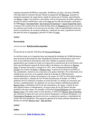 total,(pavimentados:60.000 km, mejorados: 40.000 km, de ripio y de tierra:100.000),
cifra baja dada la extensión del país. Desde la integración del Mercosur, aumentó el
transporte automotor de cargas hacia y desde los países que lo forman, especialmente
con Brasil y Chile. Con respecto a este último, está en los proyectos de ambos gobiernos
mejorar los pasos cordilleranos como el de Jama que ha sido pavimentado a principios
de 2006(Jujuy), Socompa(Salta), San Francisco(Catamarca) y Aguas Negras(San Juan),
e inclusive las construcción de un túnel de baja altura en Mendoza para evitar el corte de
los camiones provocado en invierno por las nevadas. Ante la imposibilidad estatal, por
motivos económicos, de construir autopistas y mantener las rutas, el gobierno resolvió
dar parte de estas en concesión y permitir el cobro de peaje.
[editar]
Ferroviario
Artículo principal: Red ferroviaria argentina
Formación de la estación Villa Rosa del Ferrocaril Belgrano
La red ferroviaria en la Argentina tiene una longitud de alrededor de 34.000 kilómetros
pero presenta la desventaja de estar integrada por distintas trochas(espacio entre riel y
riel), lo que dificulta la articulación entre ellas. Debido al esquema económico
agroportuario que reinaba en el país en la época de la construcción de la red troncal, esta
tiene una distribución espacial de forma radial o de abanico con cabecera en Buenos
Aires. El primer ferrocarril se inauguró en 1857, unía el Parque(actualmente Plaza
Lavalle con el barrio de Flores en Buenos Aires. A partir de esa fecha la red férrea se
fue extendiendo e inclusive con conexiones a los países limítrofes. Por el deteriodo en la
calidad de los servicios, en la segunda mitad de la década de 1980 disminuyó
considerablemente el número de pasajeros y de cargas. En 1947 los ferrocariles ingleses
fueron estatizados y, después de casi 50 años de pertenecer al Estado. en 1990 el
gobierno resovió comenzar el traspaso al sector privado. Lo entregó en concesión, por
sectores y paulatinamente. Se separaron los servicios urbanos-suburbanos(ciudad de
Buenos Aires y alrededores) de los de tipo interurbano y de cargas. A partir de esos
años algunos tramos se abandonaron y la mayor parte de los del interior del país
quedaron solo para cargas. Por ejemplo, el ferrocaril General Belgrano que opera entre
Buenos Aires y las zonas centro y norte del país; el ferrocarril Buenos Aires al Pacífico,
que relaciona la región de Cuyo con las Sierras Pampeanas y la llanura Pampeana, y el
Ferroexpreso Pampeano que presta servicios a cooperativas agrarias y exportadores de
cerales del oeste pampeano. Para pasajeros además de la líneas urbanas-suburbanas, se
destaca el corredor Buenos Aires - Mar del Plata
[editar]
Subte
Artículo principal: Subte de Buenos Aires
 
