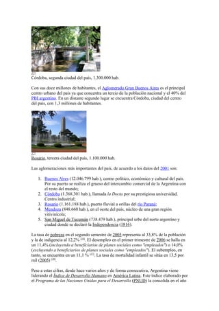 Córdoba, segunda ciudad del país, 1.300.000 hab.
Con sus doce millones de habitantes, el Aglomerado Gran Buenos Aires es el principal
centro urbano del país ya que concentra un tercio de la población nacional y el 40% del
PBI argentino. En un distante segundo lugar se encuentra Córdoba, ciudad del centro
del país, con 1,3 millones de habitantes.
Rosario, tercera ciudad del país, 1.100.000 hab.
Las aglomeraciones más importantes del país, de acuerdo a los datos del 2001 son:
1. Buenos Aires (12.046.799 hab.), centro político, económico y cultural del país.
Por su puerto se realiza el grueso del intercambio comercial de la Argentina con
el resto del mundo;
2. Córdoba (1.368.301 hab.), llamada la Docta por su prestigiosa universidad.
Centro industrial;
3. Rosario (1.161.188 hab.), puerto fluvial a orillas del río Paraná;
4. Mendoza (848.660 hab.), en el oeste del país, núcleo de una gran región
vitivinícola;
5. San Miguel de Tucumán (738.479 hab.), principal urbe del norte argentino y
ciudad donde se declaró la Independencia (1816).
La tasa de pobreza en el segundo semestre de 2005 representa al 33,8% de la población
y la de indigencia al 12,2% [16]
. El desempleo en el primer trimestre de 2006 se halla en
un 11,4% (incluyendo a beneficiarios de planes sociales como "empleados") o 14,0%
(excluyendo a beneficiarios de planes sociales como "empleados"). El subempleo, en
tanto, se encuentra en un 11,1 % [17]
. La tasa de mortalidad infantil se sitúa en 13,5 por
mil (2005) [18]
.
Pese a estas cifras, desde hace varios años y de forma consecutiva, Argentina viene
liderando el Índice de Desarrollo Humano en América Latina. Este índice elaborado por
el Programa de las Naciones Unidas para el Desarrollo (PNUD) la consolida en el año
 