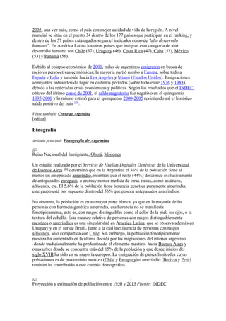 2005, una vez más, como el país con mejor calidad de vida de la región. A nivel
mundial se sitúa en el puesto 34 dentro de los 177 países que participan en el ranking, y
dentro de los 57 países catalogados según el indicador como de "alto desarrollo
humano". En América Latina los otros países que integran esta categoría de alto
desarrollo humano son Chile (37), Uruguay (46), Costa Rica (47), Cuba (52), México
(53) y Panamá (56).
Debido al colapso económico de 2001, miles de argentinos emigraron en busca de
mejores perspectivas económicas; la mayoría partió rumbo a Europa, sobre todo a
España e Italia y también hacia Los Ángeles y Miami (Estados Unidos). Emigraciones
semejantes habían tenido lugar en distintos períodos (sobre todo entre 1976 y 1983),
debido a las reiteradas crisis económicas y políticas. Según los resultados que el INDEC
obtuvo del último censo de 2001, el saldo migratorio fue negativo en el quinquenio
1995-2000 y lo mismo estimó para el quinquenio 2000-2005 revirtiendo así el histórico
saldo positivo del país [19]
.
Véase también: Censo de Argentina
[editar]
Etnografía
Artículo principal: Etnografía de Argentina
Reina Nacional del Inmigrante, Oberá, Misiones
Un estudio realizado por el Servicio de Huellas Digitales Genéticas de la Universidad
de Buenos Aires [20]
determinó que en la Argentina el 56% de la población tiene al
menos un antepasado amerindio, mientras que el resto (44%) desciende exclusivamente
de antepasados europeos, o en muy menor medida de otras etnias, como asiáticos,
africanos, etc. El 5,6% de la población tiene herencia genética puramente amerindia;
este grupo está por supuesto dentro del 56% que poseen antepasados amerindios.
No obstante, la población es en su mayor parte blanca, ya que en la mayoría de las
personas con herencia genética amerindia, esa herencia no se manifiesta
fenotípicamente, esto es, con rasgos distinguibles como el color de la piel, los ojos, o la
textura del cabello. Esta escasez relativa de personas con rasgos distinguiblemente
mestizos o amerindios es una singularidad en América Latina, que se observa además en
Uruguay y en el sur de Brasil, junto a la casi inexistencia de personas con rasgos
africanos, sólo compartida con Chile. Sin embargo, la población fenotípicamente
mestiza ha aumentado en la última década por las migraciones del interior argentino
-donde tradicionalmente ha predominado el elemento mestizo- hacia Buenos Aires y
otras urbes donde se concentra más del 65% de la población y que desde inicios del
siglo XVIII ha sido en su mayoría europeo. La emigración de países limítrofes cuyas
poblaciones es de predominio mestizo (Chile y Paraguay) o amerindio (Bolivia y Perú)
también ha contribuido a este cambio demográfico.
Proyección y estimación de población entre 1950 y 2015 Fuente: INDEC
 