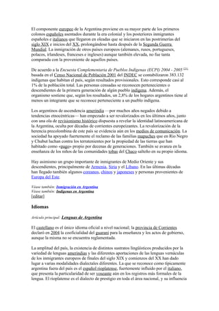 El componente europeo de la Argentina proviene en su mayor parte de los primeros
colonos españoles asentados durante la era colonial y los posteriores inmigrantes
españoles e italianos que llegaron en oleadas que se iniciaron en las postrimerías del
siglo XIX e inicios del XX, prolongándose hasta después de la Segunda Guerra
Mundial. La inmigración de otros países europeos (alemanes, rusos, portugueses,
polacos, irlandeses, franceses e ingleses) aunque también elevada, no fue tanta
comparada con la proveniente de aquellos países.
De acuerdo a la Encuesta Complementaria de Pueblos Indígenas (ECPI) 2004 - 2005 [21]
basada en el Censo Nacional de Población 2001 del INDEC se contabilizaron 383.132
indígenas que habitan el país, según resultados provisionales. Esto corresponde casi al
1% de la población total. Las personas censadas se reconocen pertenecientes o
descendientes de la primera generación de algún pueblo indígena. Además, el
organismo sostiene que, según los resultados, un 2,8% de los hogares argentinos tiene al
menos un integrante que se reconoce perteneciente a un pueblo indígena.
Los argentinos de ascendencia amerindia —por muchos años negados debido a
tendencias etnocéntricas— han empezado a ser revalorizados en los últimos años, junto
con una ola de revisionismo histórico dispuesta a revelar la identidad latinoamericana de
la Argentina, oculta por décadas de corrientes europeizantes. La revalorización de la
herencia precolombina de este país se evidencia aún en los medios de comunicación. La
sociedad ha apoyado fuertemente el reclamo de las familias mapuches que en Río Negro
y Chubut luchan contra los terratenientes por la propiedad de las tierras que han
habitado como «pago» propio por decenas de generaciones. También se avanza en la
enseñanza de los niños de las comunidades tobas del Chaco salteño en su propio idioma.
Hay asimismo un grupo importante de inmigrantes de Medio Oriente y sus
descendientes, principalmente de Armenia, Siria y el Líbano. En las últimas décadas
han llegado también algunos coreanos, chinos y japoneses y personas provenientes de
Europa del Este.
Véase también: Inmigración en Argentina
Véase también: Indígenas en Argentina
[editar]
Idiomas
Artículo principal: Lenguas de Argentina
El castellano es el único idioma oficial a nivel nacional; la provincia de Corrientes
declaró en 2004 la cooficialidad del guaraní para la enseñanza y los actos de gobierno,
aunque la misma no se encuentra reglamentada.
La amplitud del país, la existencia de distintos sustratos lingüísticos producidos por la
variedad de lenguas amerindias y las diferentes aportaciones de las lenguas vernáculas
de los inmigrantes europeos de finales del siglo XIX y comienzos del XX han dado
lugar a varias modalidades dialectales diferentes. La que se reconoce como típicamente
argentina fuera del país es el español rioplatense, fuertemente influido por el italiano,
que presenta la particularidad de ser voseante aún en los registros más formales de la
lengua. El rioplatense es el dialecto de prestigio en toda el área nacional, y su influencia
 