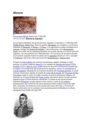 Historia
Cueva de las Manos, Santa Cruz, 9.300 adP.
Artículo principal: Historia de Argentina
Los primeros pobladores del actual territorio argentino se remontan a 13.000 años adP
(Piedra Museo, Santa Cruz). Entre los pueblos aborígenes, los cazadores y recolectores
habitaban la Patagonia, la Pampa y el Chaco; y los agricultores estaban instalados en el
noroeste, el Cuyo, las Sierras de Córdoba y, más tardíamente, en la Mesopotamia.
Tastil, en el norte, fue la ciudad precolombina más grande ubicada en el actual territorio
argentino, con una población de 3.000 habitantes. Los territorios de las etnias ubicadas
en el noroeste argentino fueron invadidas por los quechuas durante el s XV y anexadas
al Collasuyo, una de las cuatro provincias del Tahuantinsuyo o Imperio Inca.
El fuerte de Sancti Spiritu fue el primer asentamiento español, instalado en 1527
próximo a la actual ciudad de Santa Fe). Las ciudades de Santiago del Estero (1553),
Córdoba (1573) y Buenos Aires (1580) fueron las bases de la dominación colonial que
se impuso en la mitad norte del actual territorio argentino, sujeto a la autoridad de la
Corona Española. Dependiente en un primer momento del Virreinato del Perú, el actual
territorio formó parte, durante el reinado de Carlos III de España, del Virreinato del Río
de la Plata creado en 1776. En 1780 se produjo un gran levantamiento indígena con
epicentro en el Cusco dirigido por Tupac Amaru, que abarcó desde el actual territorio
argentino hasta el actual territorio colombiano. La mitad sur del actual territorio
argentino (Patagonia, excepto algunas zonas costeras, y parte de las pampas)
permanecieron bajo control de las etnias aborígenes hasta el último cuarto del siglo
XIX. Asimismo, los territorios de las actuales provincias del Chaco y Formosa no
fueron colonizados por los europeos sino que permanecieron habitadas por culturas
aborígenes hasta finales del siglo XIX.
 