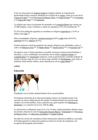 Como en otras partes de América Latina la religión católica en Argentina ha
desarrollado fuertes creencias alrededor de la figura de la virgen, como en el caso de la
Virgen de Luján [23]
en la Provincia de Buenos Aires, la Virgen de Itatí [24]
en Corrientes,
y la Virgen del Valle [25]
en Catamarca.
La religión que mayor crecimiento ha mostrado es el evangelicalismo que cuenta con
15.000 templos y unos 4 millones y medio de seguidores (12% de la población) [26]
.
El 16% de la población argentina se considera no religiosa (agnósticos) y el 4% se
define como atea [27]
.
Otras comunidades religiosas: cristiana ortodoxa (0,6%), judía (más del 0,5%),
espiritista (0,2%), islámica (0,2%).
Existen asimismo creencias populares de carácter religioso muy difundidas, como el
culto a la Difunta Correa [28]
, la Madre María [29]
, Pancho Sierra [30]
o el Gauchito Gil [31]
.
En algunos casos y fiestas populares es posible reconocer creencias precolombinas o
africanas, a veces combinadas con elementos de la religión católica romana y/o
evangelicalista (ver sincretismo religioso), como la generalizada costumbre popular de
arrojar el primer trago de vino a la tierra como ofrenda a la Pachamama, cuyo culto se
mantiene relativamente sólido y suele identificarse con la virgen María [32]
.
[editar]
Educación
Estudiantes con el clásico delantal blanco de la escuela pública
El temprano desarrollo de la educación popular colocó a la Argentina junto a las
naciones de mayor alfabetización del mundo. El delantal blanco ha caracterizado
siempre a la escuela pública, laica y gratuita cuyo gran impulsor fue Domingo F.
Sarmiento y se concretó con la Ley 1420 de 1883.
La instrucción es obligatoria entre los 6 y los 14 años, implementándose distintos tipos
de sistemas educativos como la Educación General Básica y Polimodal en la Provincia
de Buenos Aires o la educación secundaria en Capital Federal.
En todos los niveles de enseñanza existen instituciones educativas públicas y privadas.
El Estado garantiza la educación gratuita en todos los niveles de enseñanza, con
excepción del posgrado universitario.
 