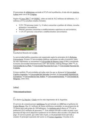 El porcentaje de alfabetismo asciende al 97,4% de la población, el más alto de América
Latina junto con el de Uruguay.
Según el Censo 2001[33]
del INDEC, sobre un total de 36,2 millones de habitantes, 11,1
millones (31%) cursaban estudios formales:
• 9.551.728 personas (entre 3 y 18 años) concurrían a jardines de infante, escuelas
primarias o secundarias;
• 494.461 personas concurrían a establecimientos superiores no universitarios;
• 1.125.257 personas concurrían a establecimientos universitarios.
Facultad de Derecho de la UBA
La universidad pública argentina está organizada según los principios de la Reforma
Universitaria. Existen 35 universidades públicas nacionales en todo el territorio; entre
las más importantes se encuentran la Universidad de Buenos Aires (UBA) considerada
la tercera universidad latinoamericana (247º del mundo, ranking Shangai 2004 [34]
), la
Universidad de La Plata, la Universidad Nacional de Cuyo, la Universidad Nacional de
Córdoba.
Existen también 39 universidades privadas entre las que se destacan la Universidad
Católica Argentina, la Universidad del Salvador (jesuita), la Universidad Argentina de
la Empresa, la Universidad de San Andrés, la Universidad Kennedy, la Universidad de
Belgrano, entre otras.
[editar]
Telecomunicaciones
Los diarios La Nación y Clarín son los más importantes de la Argentina.
El servicio de comunicaciones telefónicas fue privatizado en 1990 bajo el gobierno de
Carlos Menem. Hay 8,3 millones de líneas telefónicas instaladas, en una proporción de
23 líneas para cada grupo de 100 habitantes. La telefonía móvil abarca al 75% de la
población (28,5 millones de personas) [35]
. Este número elevado se debe en parte a que
personas de bajo nivel adquisitivo pudieron en los últimos años acceder a los planes de
pago. El servicio postal, que cubre todo el país, es de propiedad mixta (privada y
estatal). El principal exponente del sector es el Correo Argentino. Circulan en la
 