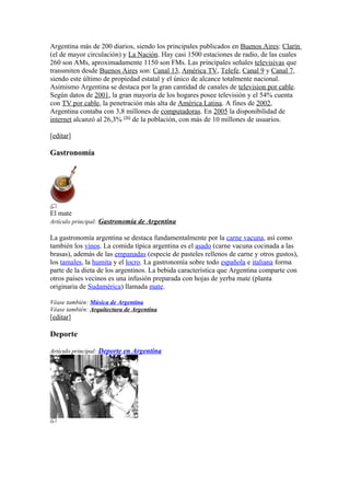 Argentina más de 200 diarios, siendo los principales publicados en Buenos Aires: Clarín
(el de mayor circulación) y La Nación. Hay casi 1500 estaciones de radio, de las cuales
260 son AMs, aproximadamente 1150 son FMs. Las principales señales televisivas que
transmiten desde Buenos Aires son: Canal 13, América TV, Telefe, Canal 9 y Canal 7,
siendo este último de propiedad estatal y el único de alcance totalmente nacional.
Asimismo Argentina se destaca por la gran cantidad de canales de television por cable.
Según datos de 2001, la gran mayoría de los hogares posee televisión y el 54% cuenta
con TV por cable, la penetración más alta de América Latina. A fines de 2002,
Argentina contaba con 3,8 millones de computadoras. En 2005 la disponibilidad de
internet alcanzó al 26,3% [36]
de la población, con más de 10 millones de usuarios.
[editar]
Gastronomía
El mate
Artículo principal: Gastronomía de Argentina
La gastronomía argentina se destaca fundamentalmente por la carne vacuna, así como
también los vinos. La comida típica argentina es el asado (carne vacuna cocinada a las
brasas), además de las empanadas (especie de pasteles rellenos de carne y otros gustos),
los tamales, la humita y el locro. La gastronomía sobre todo española e italiana forma
parte de la dieta de los argentinos. La bebida característica que Argentina comparte con
otros países vecinos es una infusión preparada con hojas de yerba mate (planta
originaria de Sudamérica) llamada mate.
Véase también: Música de Argentina
Véase también: Arquitectura de Argentina
[editar]
Deporte
Artículo principal: Deporte en Argentina
 