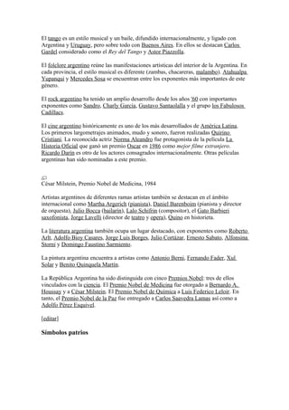 El tango es un estilo musical y un baile, difundido internacionalmente, y ligado con
Argentina y Uruguay, pero sobre todo con Buenos Aires. En ellos se destacan Carlos
Gardel considerado como el Rey del Tango y Astor Piazzolla.
El folclore argentino reúne las manifestaciones artísticas del interior de la Argentina. En
cada provincia, el estilo musical es diferente (zambas, chacareras, malambo). Atahualpa
Yupanqui y Mercedes Sosa se encuentran entre los exponentes más importantes de este
género.
El rock argentino ha tenido un amplio desarrollo desde los años '60 con importantes
exponentes como Sandro, Charly García, Gustavo Santaolalla y el grupo los Fabulosos
Cadillacs.
El cine argentino históricamente es uno de los más desarrollados de América Latina.
Los primeros largometrajes animados, mudo y sonoro, fueron realizadas Quirino
Cristiani. La reconocida actriz Norma Aleandro fue protagonista de la película La
Historia Oficial que ganó un premio Oscar en 1986 como mejor filme extranjero.
Ricardo Darín es otro de los actores consagrados internacionalmente. Otras películas
argentinas han sido nominadas a este premio.
César Milstein, Premio Nobel de Medicina, 1984
Artistas argentinos de diferentes ramas artistas también se destacan en el ámbito
internacional como Martha Argerich (pianista), Daniel Barenboim (pianista y director
de orquesta), Julio Bocca (bailarín), Lalo Schifrin (compositor), el Gato Barbieri
saxofonista, Jorge Lavelli (director de teatro y opera), Quino en historieta.
La literatura argentina también ocupa un lugar destacado, con exponentes como Roberto
Arlt, Adolfo Bioy Casares, Jorge Luis Borges, Julio Cortázar, Ernesto Sabato, Alfonsina
Storni y Domingo Faustino Sarmiento.
La pintura argentina encuentra a artistas como Antonio Berni, Fernando Fader, Xul
Solar y Benito Quinquela Martín.
La República Argentina ha sido distinguida con cinco Premios Nobel: tres de ellos
vinculados con la ciencia. El Premio Nobel de Medicina fue otorgado a Bernardo A.
Houssay y a César Milstein. El Premio Nobel de Química a Luis Federico Leloir. En
tanto, el Premio Nobel de la Paz fue entregado a Carlos Saavedra Lamas así como a
Adolfo Pérez Esquivel.
[editar]
Símbolos patrios
 