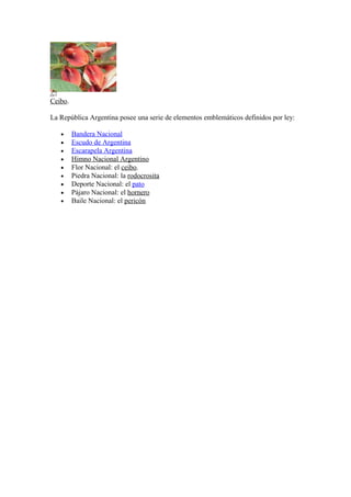 Ceibo.
La República Argentina posee una serie de elementos emblemáticos definidos por ley:
• Bandera Nacional
• Escudo de Argentina
• Escarapela Argentina
• Himno Nacional Argentino
• Flor Nacional: el ceibo.
• Piedra Nacional: la rodocrosita
• Deporte Nacional: el pato
• Pájaro Nacional: el hornero
• Baile Nacional: el pericón
 