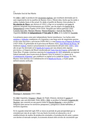 Libertador José de San Martín
En 1806 y 1807 se producen dos invasiones inglesas, que resultaron derrotadas por la
auto-organización de los pueblos de Buenos Aires y Montevideo, hecho que ha unido a
ambas ciudades hasta el día actual. En 1810, el pueblo de Buenos Aires produce la
Revolución de Mayo, que derroca al virrey y elige en su reemplazo una junta de
gobierno integrada mayoritariamente por criollos, que da origen a la Guerra de la
Independencia contra España (1810-1824). Dirigidos por líderes patriotas como
Cornelio Saavedra, Mariano Moreno, Manuel Belgrano y José de San Martín, la
Argentina declara su independencia el 9 de julio de 1816, en la ciudad de Tucumán.
Los primeros pasos como país independiente fueron tumultuosos. Las luchas entre
unitarios y federales condujeron a la Argentina a una larga serie de sangrientas guerras
civiles entre facciones y provincias (1820-1861) y a una Guerra con el Imperio de Brasil
(1825-1826). El gobernador de la provincia de Buenos Aires, Juan Manuel de Rosas, de
tendencia federal, mantuvo precariamente la representación del país entre 1830 y 1853
año en que fue derrotado en la batalla de Caseros por una alianza entre algunas
provincias y el Imperio del Brasil encabezada por Justo José de Urquiza, gobernador de
Entre Ríos. El grupo victorioso sanciona la Constitución de 1853 adoptando un régimen
federal atenuado, pero la provincia de Buenos Aires la rechaza y se separa de la
Confederación Argentina, que estableció su capital en la ciudad de Paraná. En 1861,
Buenos Aires derrota a la Confederación en la Batalla de Pavón, y el país queda
definitivamente unificado.
Domingo F. Sarmiento (1811-1888)
En 1865 Argentina, Uruguay y Brasil, (la Triple Alianza), declaran la guerra al
Paraguay, que será derrotado. Entre 1878 y 1884, se produce la llamada Conquista del
Desierto, que consistió en una guerra contra la Nación Mapuche y otros pueblos
indígenas para anexar los territorios pampeanos y patagónicos donde habitaban, al
territorio argentino.
En la segunda mitad del siglo XIX se inicia un período de gran prosperidad que se
extenderá por más de un siglo. Con una fuerte inversión en educación y en el
establecimiento de medios de producción orientados a la producción de carne y granos
con destino al mercado europeo, la economía alcanzó altos niveles de crecimiento que
 