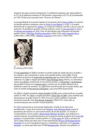 atrajeron una gran corriente inmigratoria. La población argentina, que representaba el
0,12% de la población mundial en 1869 pasará a representar el 0,57% de la humanidad
en 1930. El país será conocido como "Granero del Mundo".
La prosperidad de la economía impulsó el crecimiento de las clases medias, la creación
de partidos políticos modernos como la Unión Cívica Radical y el PS, y un amplio
desarrollo de la organización sindical, no exenta de conflictos sociales y graves actos de
represión. Se produjeron grandes reformas políticas, como el voto universal en 1912 y
la reforma universitaria en 1918. Entre los presidentes más influyentes del período
pueden citarse a Domingo Faustino Sarmiento (1868-1874), Julio Argentino Roca
(1880-1886 y 1898-1904), e Hipólito Yrigoyen (1916-1922 y 1928-1930).
Eva Perón (1919-1952)
El 6 de septiembre de 1930 se produce un primer golpe de estado que lleva al poder a
los militares, que comenzarán a actuar como partido político hasta 1983. El país
impulsará un proceso de sustitución de importaciones que desarrollará un amplio sector
industrial. En 1946 es elegido presidente Juan Domingo Perón. Perón y su carismática
esposa, Eva Perón, encabezarán un movimiento político, el peronismo o justicialismo,
que pondrá el acento en la justicia social y contará con una amplia adhesión de la
población a partir de entonces. En 1955 Perón será derrocado por un golpe militar, que
tomó el nombre de Revolución Libertadora y que proscribirá al peronismo.
En 1958 es elegido presidente Arturo Frondizi (UCRI), pero es derrocado por un golpe
militar en 1962. En 1964 es elegido presidente Arturo Illia (UCRP), quien también será
derrocado por un golpe militar en 1966. Este nuevo golpe establece un período
dictatorial conocido como Revolución Argentina (1966-1973). Estos años se
caracterizarán por una creciente violencia política.
En 1973 el peronismo es nuevamente legalizado y triunfa en las elecciones
presidenciales. Luego de la renuncia de Cámpora, Juan Domingo Perón asume la
presidencia por tercera vez, pero morirá menos de un año después. Lo sucede su
vicepresidenta y tercera esposa, María Estela Martínez de Perón, cuyo gobierno se
caracterizará por un acelerado deterioro de la situación interna, producto de la crisis del
petróleo y la generalizada violencia política. El 24 de marzo de 1976 se produce un
nuevo golpe militar que dará inicio al auto-denominado Proceso de Reorganización
Nacional, en el cual se produjeron graves y sistemáticas violaciones a los derechos
humanos: se estima que hubo unos 30.000 desaparecidos. Durante este gobierno se
 