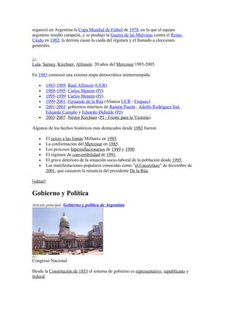 organizó en Argentina la Copa Mundial de Fútbol de 1978, en la que el equipo
argentino resultó campeón, y se produjo la Guerra de las Malvinas contra el Reino
Unido en 1982; la derrota causó la caída del régimen y el llamado a elecciones
generales.
Lula, Sarney, Kirchner, Alfonsín: 20 años del Mercosur 1985-2005.
En 1983 comenzó una extensa etapa democrática ininterrumpida:
• 1983-1989: Raúl Alfonsín (UCR).
• 1989-1995: Carlos Menem (PJ).
• 1995-1999: Carlos Menem (PJ).
• 1999-2001: Fernando de la Rúa (Alianza UCR - Frepaso).
• 2001-2003: gobiernos interinos de Ramón Puerta , Adolfo Rodríguez Saá,
Eduardo Camaño y Eduardo Duhalde (PJ).
• 2003-2007: Néstor Kirchner (PJ - Frente para la Victoria).
Algunos de los hechos históricos más destacados desde 1983 fueron:
• El juicio a las Juntas Militares en 1985.
• La conformación del Mercosur en 1985.
• Los procesos hiperinflacionarios de 1989 y 1990.
• El régimen de convertibilidad de 1991.
• El grave deterioro de la situación socio-laboral de la población desde 1995.
• Las manifestaciones populares conocidas como "el Cacerolazo" de diciembre de
2001, que causaron la renuncia del presidente De la Rúa.
[editar]
Gobierno y Política
Artículo principal: Gobierno y política de Argentina
Congreso Nacional
Desde la Constitución de 1853 el sistema de gobierno es representativo, republicano y
federal.
 