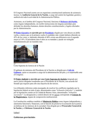 El Congreso Nacional cuenta con un organismo constitucional autónomo de asistencia
técnica: la Auditoría General de la Nación, a cargo del control de legalidad, gestión y
auditoría de toda la actividad de la Administración Pública.
Asimismo, en el ámbito del Congreso Nacional, funciona el Defensor del Pueblo,
como órgano independiente, sin recibir instrucciones de ninguna autoridad, para
defender los derechos humanos, demás derechos constitucionales y legales afectados
por la Administración.
El Poder Ejecutivo es ejercido por un Presidente elegido por voto directo en doble
vuelta, a menos que en la primera vuelta el candidato más votado hubiera obtenido un
45% de los votos, o, habiendo obtenido el 40% exista una diferencia con el segundo
mayor al 10%. El presidente dura 4 años en su mandato y puede ser reelegido
inmediatamente por un mandato más.
Corte Suprema de Justicia de la Nación
El gabinete de ministros del Presidente de la Nación es dirigido por el Jefe de
Gabinete, quien se encuentra a cargo de la administración del país y es responsable ante
el Congreso.
El Poder Judicial es ejercido por una Corte Suprema de Justicia integrada por
nueve jueces abogados nombrados por el Presidente de la Nación, con acuerdo del
Senado que requiere para ello una mayoría de dos tercios.
Los tribunales inferiores están encargados de resolver los conflictos regulados por la
legislación federal en todo el país, denominados como "tribunales federales", y también
por la legislación común en la Ciudad de Buenos Aires, denominados "tribunales
nacionales". La designación y control directo de los jueces corresponde al Consejo de
la Magistratura, órgano de composición multisectorial.
La Constitución establece también el Ministerio Público como órgano independiente y
autonomía funcional y financiera, con la función de promover la actuación de la justicia
en defensa de los intereses de la sociedad. Esta dirigido por el Procurador General de
la Nación y el Defensor General de la Nación.
[editar]
Gobiernos provinciales
 