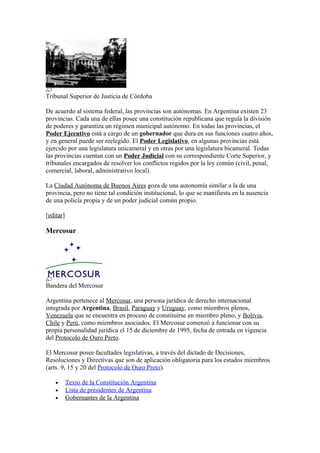 Tribunal Superior de Justicia de Córdoba
De acuerdo al sistema federal, las provincias son autónomas. En Argentina existen 23
provincias. Cada una de ellas posee una constitución republicana que regula la división
de poderes y garantiza un régimen municipal autónomo. En todas las provincias, el
Poder Ejecutivo está a cargo de un gobernador que dura en sus funciones cuatro años,
y en general puede ser reelegido. El Poder Legislativo, en algunas provincias está
ejercido por una legislatura unicameral y en otras por una legislatura bicameral. Todas
las provincias cuentan con un Poder Judicial con su correspondiente Corte Superior, y
tribunales encargados de resolver los conflictos regidos por la ley común (civil, penal,
comercial, laboral, administrativo local).
La Ciudad Autónoma de Buenos Aires goza de una autonomía similar a la de una
provincia, pero no tiene tal condición institucional, lo que se manifiesta en la ausencia
de una policía propia y de un poder judicial común propio.
[editar]
Mercosur
Bandera del Mercosur
Argentina pertenece al Mercosur, una persona jurídica de derecho internacional
integrada por Argentina, Brasil, Paraguay y Uruguay, como miembros plenos,
Venezuela que se encuentra en proceso de constituirse en miembro pleno, y Bolivia,
Chile y Perú, como miembros asociados. El Mercosur comenzó a funcionar con su
propia personalidad jurídica el 15 de diciembre de 1995, fecha de entrada en vigencia
del Protocolo de Ouro Preto.
El Mercosur posee facultades legislativas, a través del dictado de Decisiones,
Resoluciones y Directivas que son de aplicación obligatoria para los estados miembros
(arts. 9, 15 y 20 del Protocolo de Ouro Preto).
• Texto de la Constitución Argentina
• Lista de presidentes de Argentina
• Gobernantes de la Argentina
 