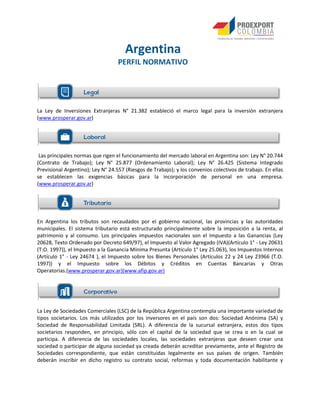 La Ley de Inversiones Extranjeras N° 21.382 estableció el marco legal para la inversión extranjera
(www.prosperar.gov.ar)
Las principales normas que rigen el funcionamiento del mercado laboral en Argentina son: Ley N° 20.744
(Contrato de Trabajo); Ley N° 25.877 (Ordenamiento Laboral); Ley N° 26.425 (Sistema Integrado
Previsional Argentino); Ley N° 24.557 (Riesgos de Trabajo); y los convenios colectivos de trabajo. En ellas
se establecen las exigencias básicas para la incorporación de personal en una empresa.
(www.prosperar.gov.ar)
En Argentina los tributos son recaudados por el gobierno nacional, las provincias y las autoridades
municipales. El sistema tributario está estructurado principalmente sobre la imposición a la renta, al
patrimonio y al consumo. Los principales impuestos nacionales son el Impuesto a las Ganancias (Ley
20628, Texto Ordenado por Decreto 649/97), el Impuesto al Valor Agregado (IVA)(Artículo 1° - Ley 20631
(T:O. 1997)), el Impuesto a la Ganancia Mínima Presunta (Artículo 1° Ley 25.063), los Impuestos Internos
(Artículo 1° - Ley 24674 ), el Impuesto sobre los Bienes Personales (Artículos 22 y 24 Ley 23966 (T.O.
1997)) y el Impuesto sobre los Débitos y Créditos en Cuentas Bancarias y Otras
Operatorias.(www.prosperar.gov.ar)(www.afip.gov.ar)
La Ley de Sociedades Comerciales (LSC) de la República Argentina contempla una importante variedad de
tipos societarios. Los más utilizados por los inversores en el país son dos: Sociedad Anónima (SA) y
Sociedad de Responsabilidad Limitada (SRL). A diferencia de la sucursal extranjera, estos dos tipos
societarios responden, en principio, sólo con el capital de la sociedad que se crea o en la cual se
participa. A diferencia de las sociedades locales, las sociedades extranjeras que deseen crear una
sociedad o participar de alguna sociedad ya creada deberán acreditar previamente, ante el Registro de
Sociedades correspondiente, que están constituidas legalmente en sus países de origen. También
deberán inscribir en dicho registro su contrato social, reformas y toda documentación habilitante y
Argentina
PERFIL NORMATIVO
 