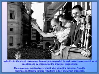 Under Perón, the size of government bureaucracies exploded through massive programs of social spending and by encouraging the growth of labor unions. These programs provided government jobs, attracting the peons from the  haciendas and leading to large reductions in beef and wheat production. 