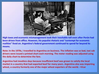 High taxes and economic mismanagement took their inevitable toll even after Perón had been driven from office. However, his populist rhetoric and “contempt for economic realities” lived on. Argentina’s federal government continued to spend far beyond its means. Note: In the 1970s, I travelled to Argentina on business. The inflation was so bad, taxi cab drivers were issued a printed chart each morning. The meter reading was adjusted using the daily chart to determine the fare. Argentina had meatless days because insufficient beef was grown to satisfy the local market in a country that had exported beef for many years. Argentina also was importing wheat, a country formerly one of the major wheat exporters of the world. –Vicar 