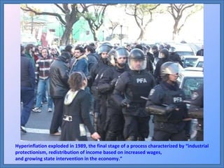 Hyperinflation exploded in 1989, the final stage of a process characterized by “industrial protectionism, redistribution of income based on increased wages,  and growing state intervention in the economy.” 