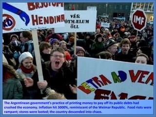 The Argentinean government’s practice of printing money to pay off its public debts had crushed the economy. Inflation hit 3000%, reminiscent of the Weimar Republic.  Food riots were rampant; stores were looted; the country descended into chaos. 