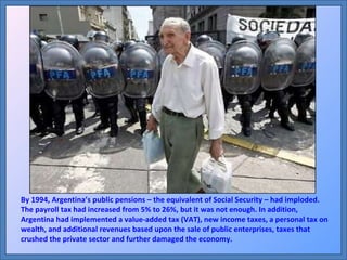 By 1994, Argentina’s public pensions – the equivalent of Social Security – had imploded. The payroll tax had increased from 5% to 26%, but it was not enough. In addition, Argentina had implemented a value-added tax (VAT), new income taxes, a personal tax on wealth, and additional revenues based upon the sale of public enterprises, taxes that crushed the private sector and further damaged the economy. 