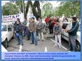 A government-controlled “privatization” effort to rescue seniors’ pensions was attempted. However, by 2001, those funds had also been raided by the government, the monies replaced by Argentina’s defaulted government bonds. 
