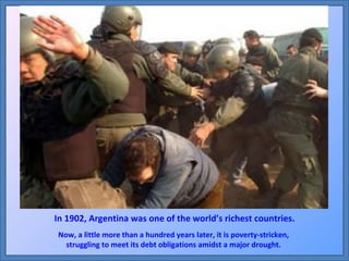 In 1902, Argentina was one of the world’s richest countries. Now, a little more than a hundred years later, it is poverty-stricken,  struggling to meet its debt obligations amidst a major drought.  