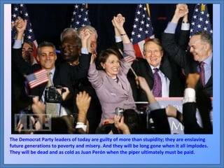 The Democrat Party leaders of today are guilty of more than stupidity; they are enslaving future generations to poverty and misery. And they will be long gone when it all implodes. They will be dead and as cold as Juan Perón when the piper ultimately must be paid. 