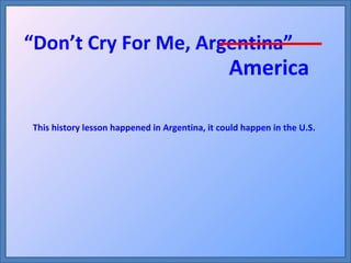 America “ Don’t Cry For Me, Argentina” This history lesson happened in Argentina, it could happen in the U.S. 