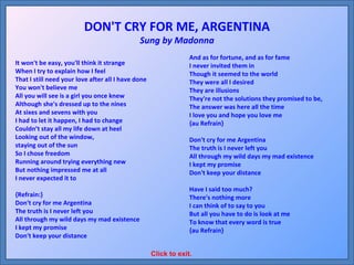 It won't be easy, you'll think it strange When I try to explain how I feel That I still need your love after all I have done You won't believe me All you will see is a girl you once knew Although she's dressed up to the nines At sixes and sevens with you I had to let it happen, I had to change Couldn’t stay all my life down at heel Looking out of the window,  staying out of the sun So I chose freedom Running around trying everything new But nothing impressed me at all I never expected it to {Refrain:} Don't cry for me Argentina The truth is I never left you All through my wild days my mad existence I kept my promise Don't keep your distance And as for fortune, and as for fame I never invited them in Though it seemed to the world They were all I desired They are illusions They're not the solutions they promised to be, The answer was here all the time I love you and hope you love me {au Refrain} Don't cry for me Argentina The truth is I never left you All through my wild days my mad existence I kept my promise Don't keep your distance Have I said too much? There's nothing more I can think of to say to you But all you have to do is look at me To know that every word is true {au Refrain} DON'T CRY FOR ME, ARGENTINA Sung by Madonna Click to exit. 